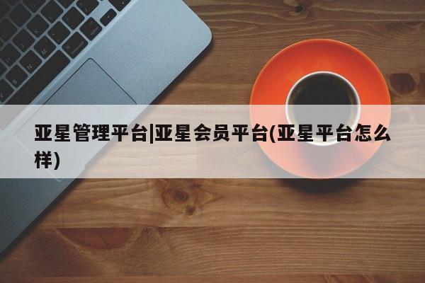 亚星代理开户 亚星网页亚星管理平台|亚星会员平台(亚星平台怎么样)