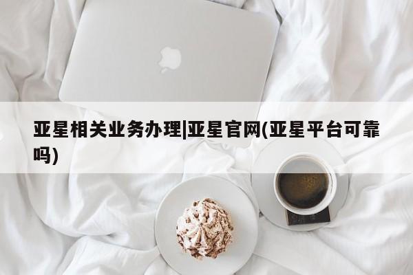 亚星代理开户 亚星网页亚星相关业务办理|亚星官网(亚星平台可靠吗)