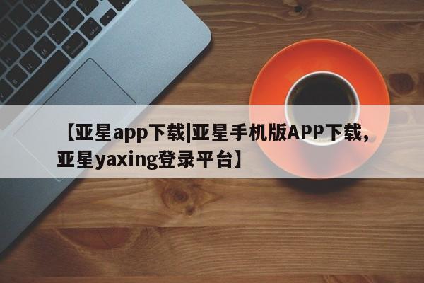 亚星代理开户 亚星网页【亚星app下载|亚星手机版APP下载,亚星yaxing登录平台】