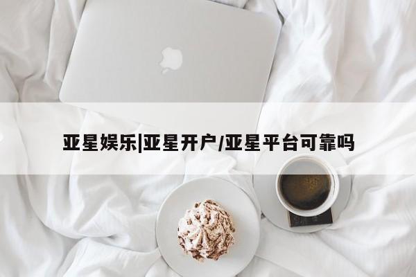 亚星代理开户 亚星网页亚星娱乐|亚星开户/亚星平台可靠吗