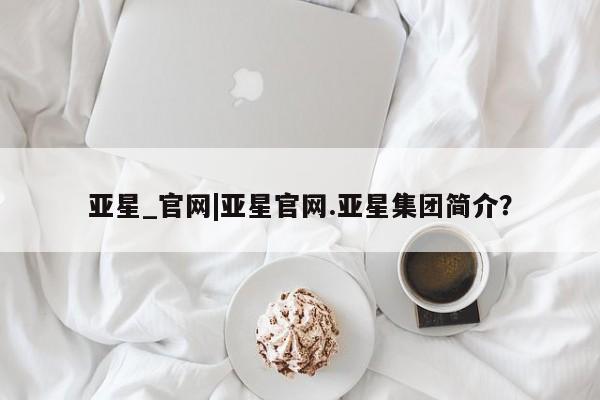 亚星代理开户 亚星网页亚星_官网|亚星官网.亚星集团简介？