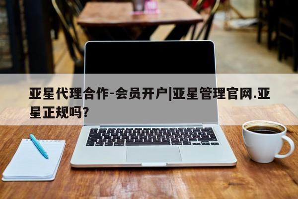 亚星代理开户 亚星网页亚星代理合作-会员开户|亚星管理官网.亚星正规吗？