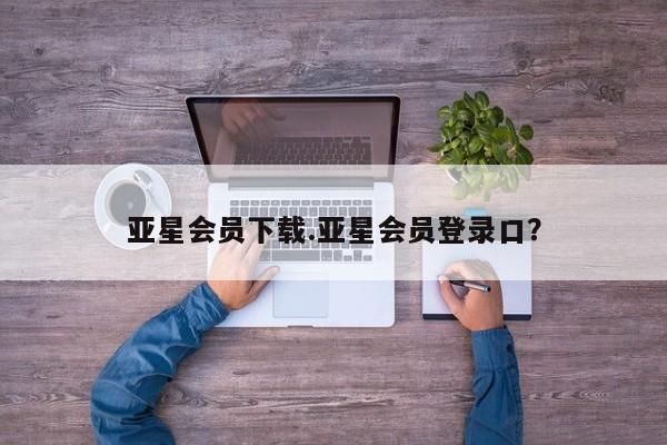 亚星代理开户 亚星网页亚星会员下载.亚星会员登录口？