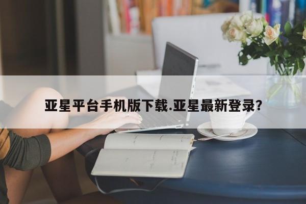 亚星代理开户 亚星网页亚星平台手机版下载.亚星最新登录？