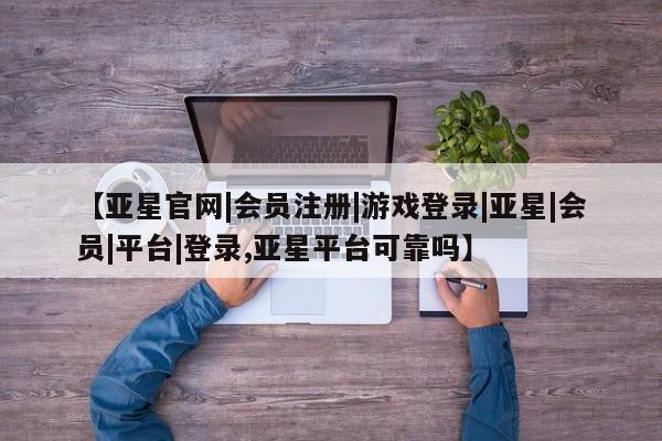 亚星代理开户 亚星网页【亚星官网|会员注册|游戏登录|亚星|会员|平台|登录,亚星平台可靠吗】