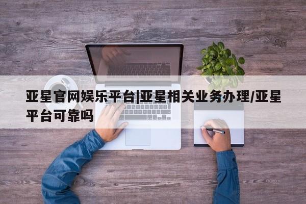 亚星代理开户 亚星网页亚星官网娱乐平台|亚星相关业务办理/亚星平台可靠吗
