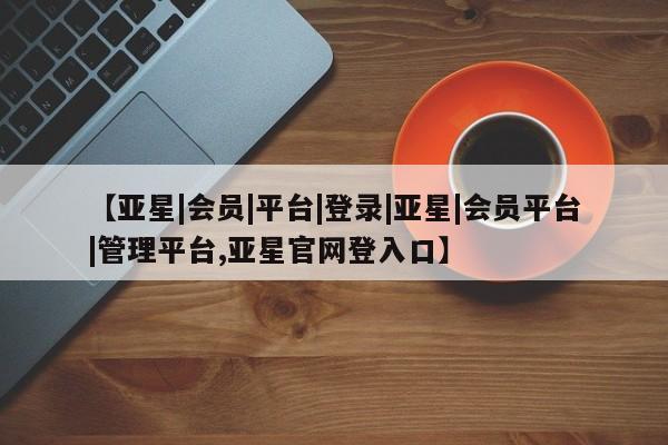 亚星代理开户 亚星网页【亚星|会员|平台|登录|亚星|会员平台|管理平台,亚星官网登入口】