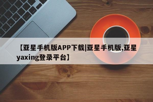 亚星代理开户 亚星网页【亚星手机版APP下载|亚星手机版,亚星yaxing登录平台】