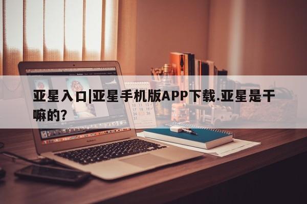 亚星代理开户 亚星网页亚星入口|亚星手机版APP下载.亚星是干嘛的？