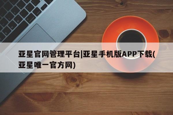 亚星代理开户 亚星网页亚星官网管理平台|亚星手机版APP下载(亚星唯一官方网)