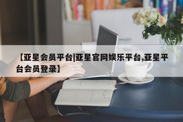 亚星代理开户 亚星网页【亚星会员平台|亚星官网娱乐平台,亚星平台会员登录】