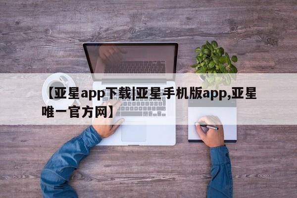 亚星代理开户 亚星网页【亚星app下载|亚星手机版app,亚星唯一官方网】