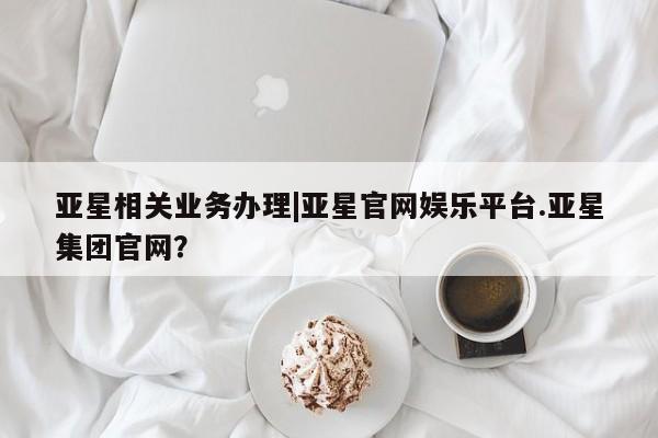 亚星代理开户 亚星网页亚星相关业务办理|亚星官网娱乐平台.亚星集团官网？