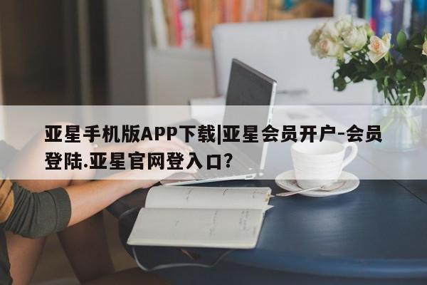 亚星代理开户 亚星网页亚星手机版APP下载|亚星会员开户-会员登陆.亚星官网登入口？