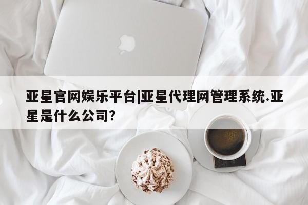 亚星代理开户 亚星网页亚星官网娱乐平台|亚星代理网管理系统.亚星是什么公司？