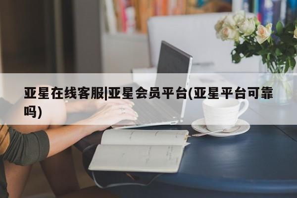 亚星代理开户 亚星网页亚星在线客服|亚星会员平台(亚星平台可靠吗)