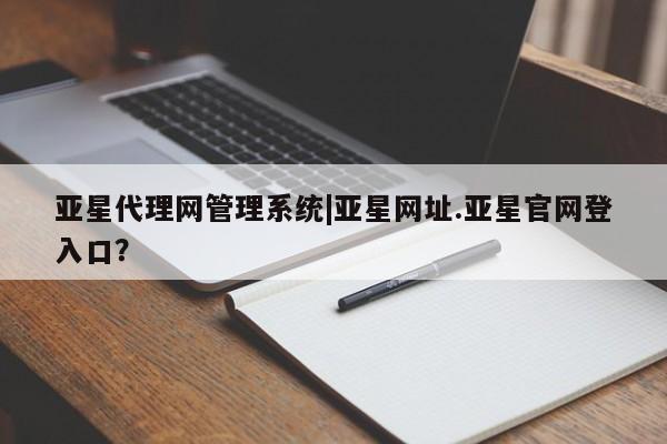 亚星代理开户 亚星网页亚星代理网管理系统|亚星网址.亚星官网登入口？
