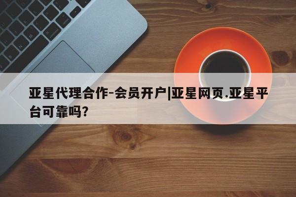 亚星代理开户 亚星网页亚星代理合作-会员开户|亚星网页.亚星平台可靠吗？