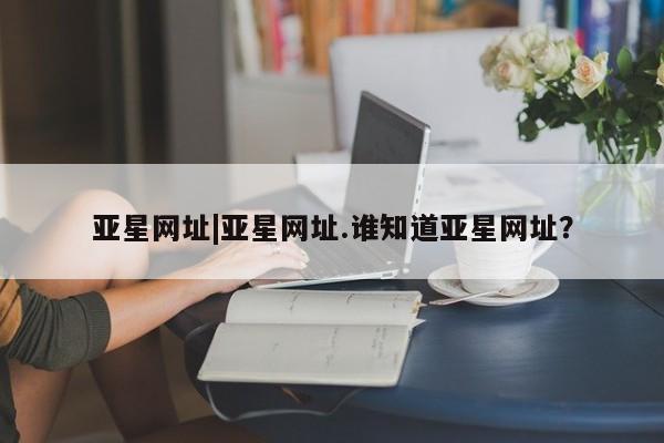 亚星代理开户 亚星网页亚星网址|亚星网址.谁知道亚星网址？