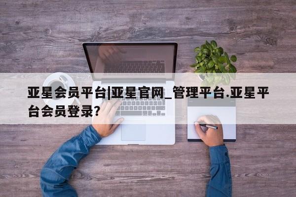 亚星代理开户 亚星网页亚星会员平台|亚星官网_管理平台.亚星平台会员登录？