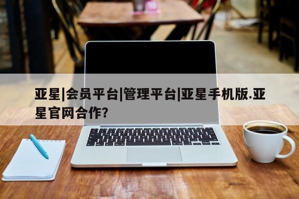 亚星代理开户 亚星网页亚星|会员平台|管理平台|亚星手机版.亚星官网合作？