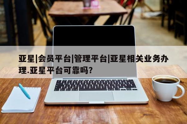 亚星代理开户 亚星网页亚星|会员平台|管理平台|亚星相关业务办理.亚星平台可靠吗？