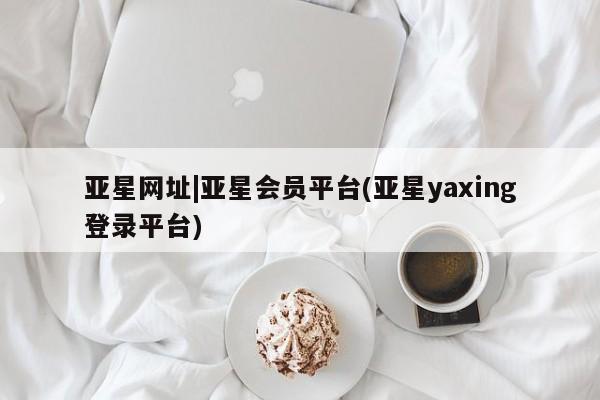 亚星代理开户 亚星网页亚星网址|亚星会员平台(亚星yaxing登录平台)