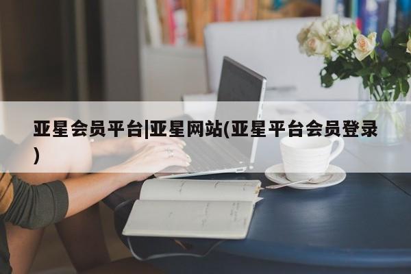 亚星代理开户 亚星网页亚星会员平台|亚星网站(亚星平台会员登录)