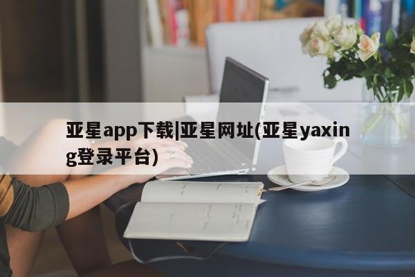 亚星代理开户 亚星网页亚星app下载|亚星网址(亚星yaxing登录平台)