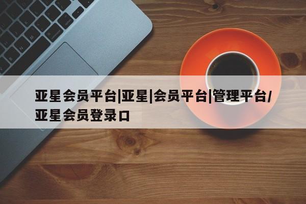 亚星代理开户 亚星网页亚星会员平台|亚星|会员平台|管理平台/亚星会员登录口
