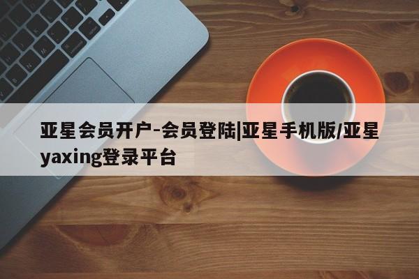 亚星代理开户 亚星网页亚星会员开户-会员登陆|亚星手机版/亚星yaxing登录平台