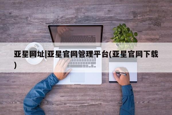亚星代理开户 亚星网页亚星网址|亚星官网管理平台(亚星官网下载)
