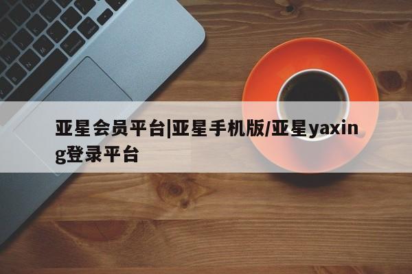 亚星代理开户 亚星网页亚星会员平台|亚星手机版/亚星yaxing登录平台